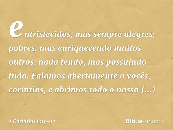 entristecidos, mas sempre alegres; pobres, mas enriquecendo muitos outros; nada tendo, mas possuindo tudo. Falamos abertamente a vocês, coríntios, e abrimos tod