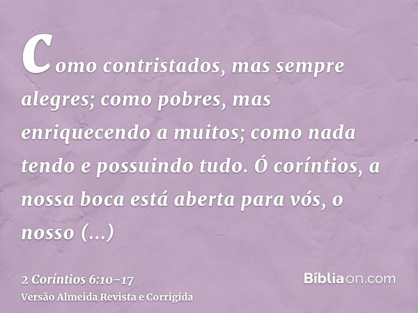 como contristados, mas sempre alegres; como pobres, mas enriquecendo a muitos; como nada tendo e possuindo tudo.Ó coríntios, a nossa boca está aberta para vós, 