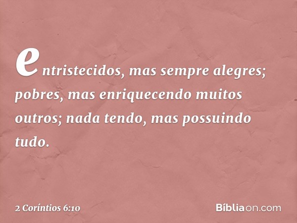 entristecidos, mas sempre alegres; pobres, mas enriquecendo muitos outros; nada tendo, mas possuindo tudo. -- 2 Coríntios 6:10