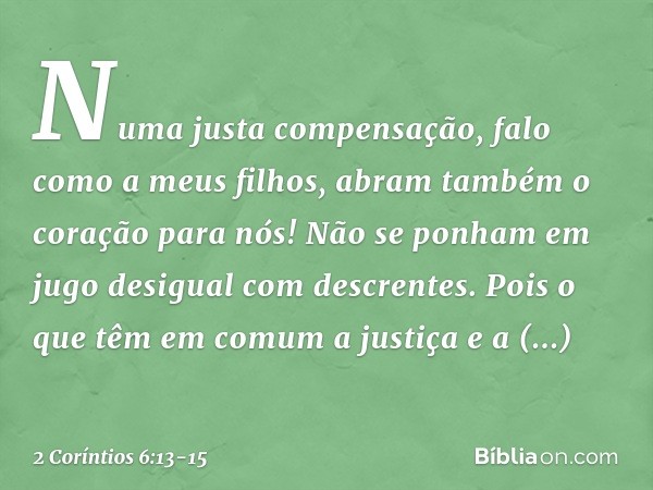 Numa justa compensação, falo como a meus filhos, abram também o coração para nós! Não se ponham em jugo desigual com descrentes. Pois o que têm em comum a justi