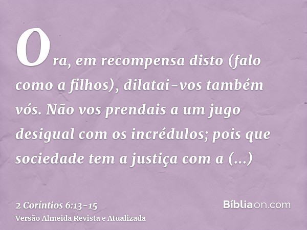 Ora, em recompensa disto (falo como a filhos), dilatai-vos também vós.Não vos prendais a um jugo desigual com os incrédulos; pois que sociedade tem a justiça co