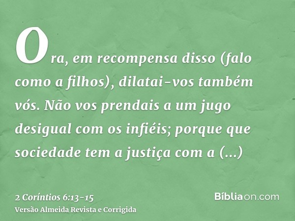 Ora, em recompensa disso (falo como a filhos), dilatai-vos também vós.Não vos prendais a um jugo desigual com os infiéis; porque que sociedade tem a justiça com