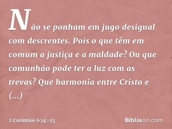 Não se ponham em jugo desigual com descrentes. Pois o que têm em comum a justiça e a maldade? Ou que comunhão pode ter a luz com as trevas? Que harmonia entre C