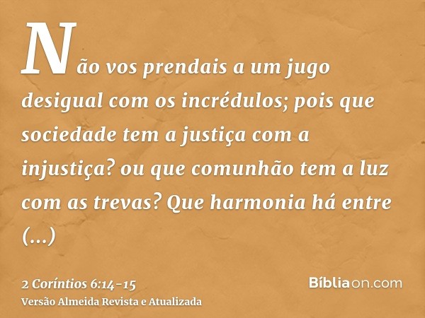 Não vos prendais a um jugo desigual com os incrédulos; pois que sociedade tem a justiça com a injustiça? ou que comunhão tem a luz com as trevas?Que harmonia há