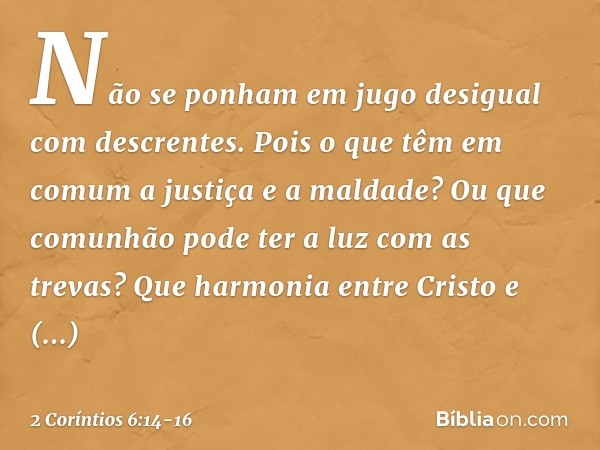 Não se ponham em jugo desigual com descrentes. Pois o que têm em comum a justiça e a maldade? Ou que comunhão pode ter a luz com as trevas? Que harmonia entre C