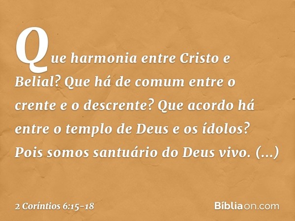 Que harmonia entre Cristo e Belial? Que há de comum entre o crente e o descrente? Que acordo há entre o templo de Deus e os ídolos? Pois somos santuário do Deus