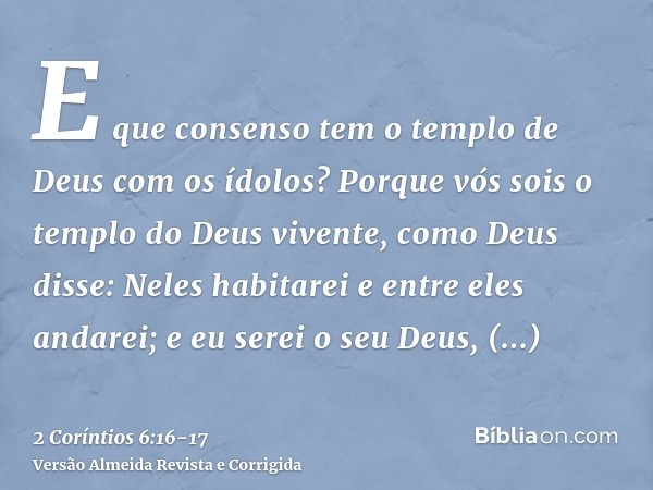 E que consenso tem o templo de Deus com os ídolos? Porque vós sois o templo do Deus vivente, como Deus disse: Neles habitarei e entre eles andarei; e eu serei o