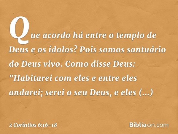 Que acordo há entre o templo de Deus e os ídolos? Pois somos santuário do Deus vivo. Como disse Deus:
"Habitarei com eles
e entre eles andarei;
serei o seu Deus