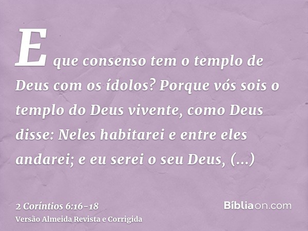 E que consenso tem o templo de Deus com os ídolos? Porque vós sois o templo do Deus vivente, como Deus disse: Neles habitarei e entre eles andarei; e eu serei o