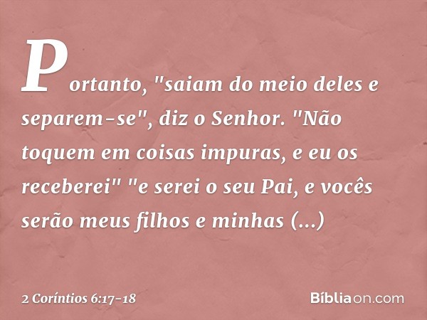 Portanto,
"saiam do meio deles
e separem-se",
diz o Senhor.
"Não toquem
em coisas impuras,
e eu os receberei" "e serei o seu Pai,
e vocês serão meus filhos
e mi