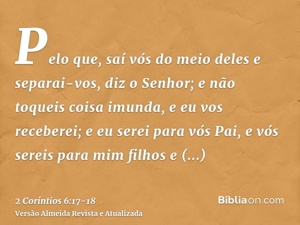 Pelo que, saí vós do meio deles e separai-vos, diz o Senhor; e não toqueis coisa imunda, e eu vos receberei;e eu serei para vós Pai, e vós sereis para mim filho