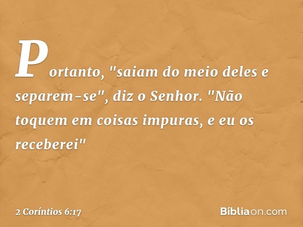 Portanto,
"saiam do meio deles
e separem-se",
diz o Senhor.
"Não toquem
em coisas impuras,
e eu os receberei" -- 2 Coríntios 6:17