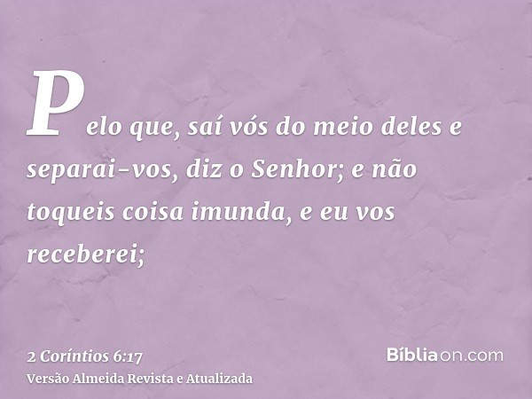 Pelo que, saí vós do meio deles e separai-vos, diz o Senhor; e não toqueis coisa imunda, e eu vos receberei;