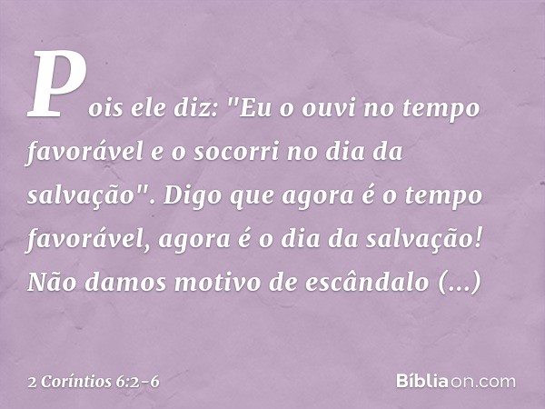 Pois ele diz:
"Eu o ouvi no tempo favorável
e o socorri no dia da salvação".
Digo que agora é o tempo favorável, agora é o dia da salvação! Não damos motivo de 