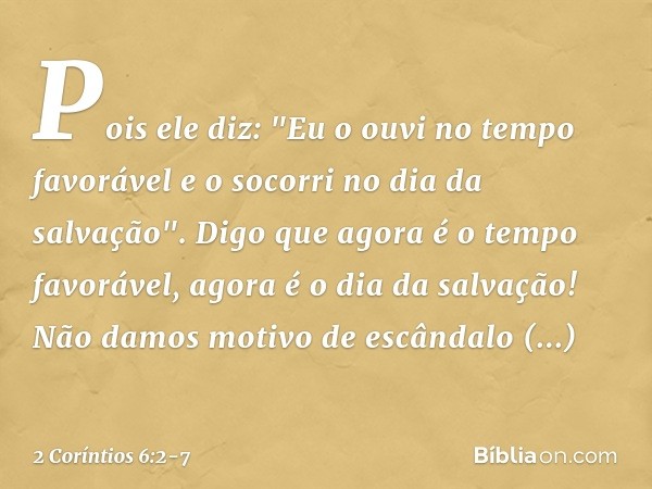 Pois ele diz:
"Eu o ouvi no tempo favorável
e o socorri no dia da salvação".
Digo que agora é o tempo favorável, agora é o dia da salvação! Não damos motivo de 