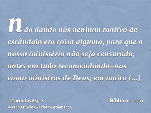 não dando nós nenhum motivo de escândalo em coisa alguma, para que o nosso ministério não seja censurado;antes em tudo recomendando-nos como ministros de Deus; 