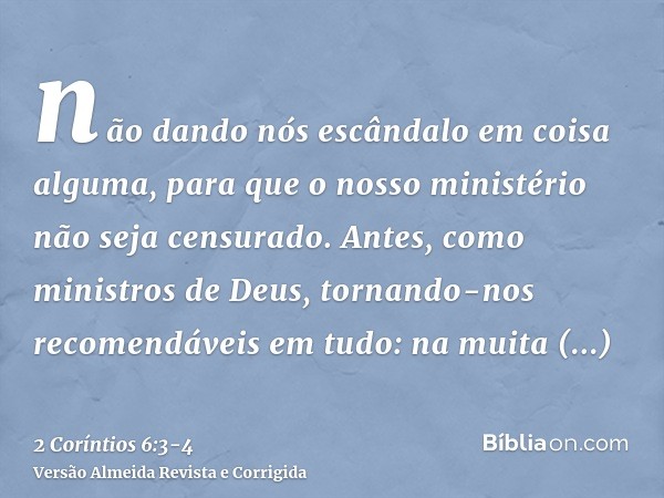 não dando nós escândalo em coisa alguma, para que o nosso ministério não seja censurado.Antes, como ministros de Deus, tornando-nos recomendáveis em tudo: na mu