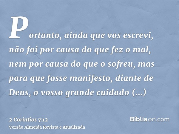 Portanto, ainda que vos escrevi, não foi por causa do que fez o mal, nem por causa do que o sofreu, mas para que fosse manifesto, diante de Deus, o vosso grande