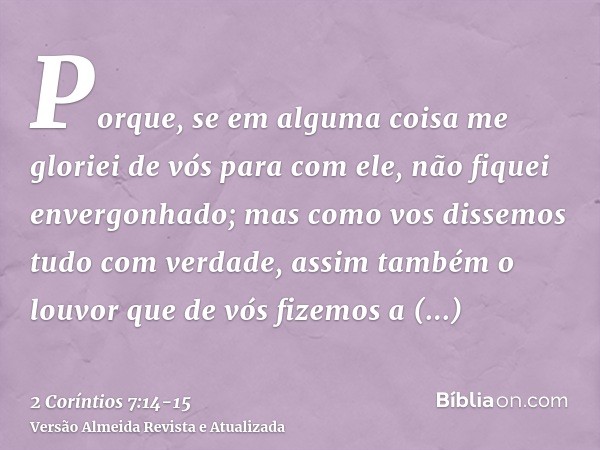 Porque, se em alguma coisa me gloriei de vós para com ele, não fiquei envergonhado; mas como vos dissemos tudo com verdade, assim também o louvor que de vós fiz