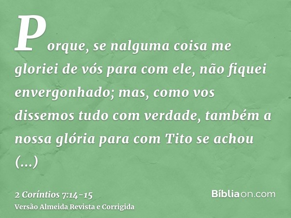 Porque, se nalguma coisa me gloriei de vós para com ele, não fiquei envergonhado; mas, como vos dissemos tudo com verdade, também a nossa glória para com Tito s