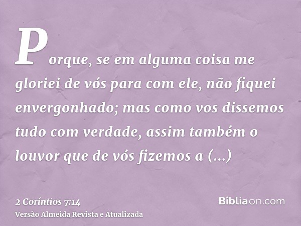 Porque, se em alguma coisa me gloriei de vós para com ele, não fiquei envergonhado; mas como vos dissemos tudo com verdade, assim também o louvor que de vós fiz