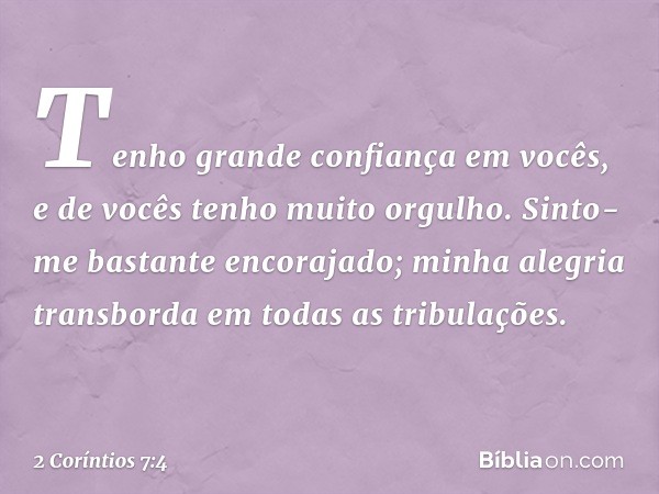 Tenho grande confiança em vocês, e de vocês tenho muito orgulho. Sinto-me bastante encorajado; minha alegria transborda em todas as tribulações. -- 2 Coríntios 