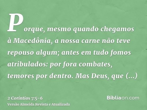 Porque, mesmo quando chegamos à Macedônia, a nossa carne não teve repouso algum; antes em tudo fomos atribulados: por fora combates, temores por dentro.Mas Deus