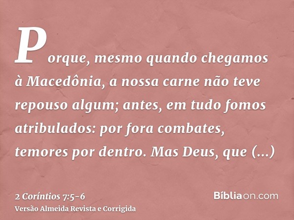 Porque, mesmo quando chegamos à Macedônia, a nossa carne não teve repouso algum; antes, em tudo fomos atribulados: por fora combates, temores por dentro.Mas Deu