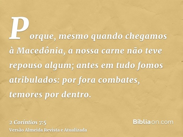 Porque, mesmo quando chegamos à Macedônia, a nossa carne não teve repouso algum; antes em tudo fomos atribulados: por fora combates, temores por dentro.