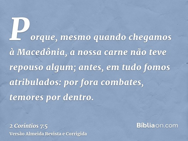 Porque, mesmo quando chegamos à Macedônia, a nossa carne não teve repouso algum; antes, em tudo fomos atribulados: por fora combates, temores por dentro.