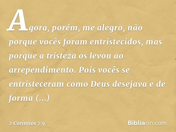 Agora, porém, me alegro, não porque vocês foram entristecidos, mas porque a tristeza os levou ao arrependimento. Pois vocês se entristeceram como Deus desejava 