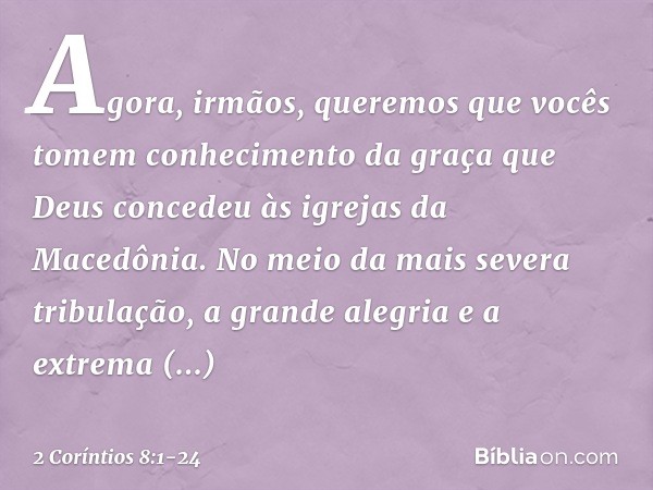 Agora, irmãos, queremos que vocês tomem conhecimento da graça que Deus concedeu às igrejas da Macedônia. No meio da mais severa tribulação, a grande alegria e a