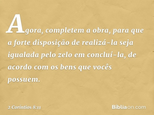 Agora, completem a obra, para que a forte disposição de realizá-la seja igualada pelo zelo em concluí-la, de acordo com os bens que vocês possuem. -- 2 Coríntio