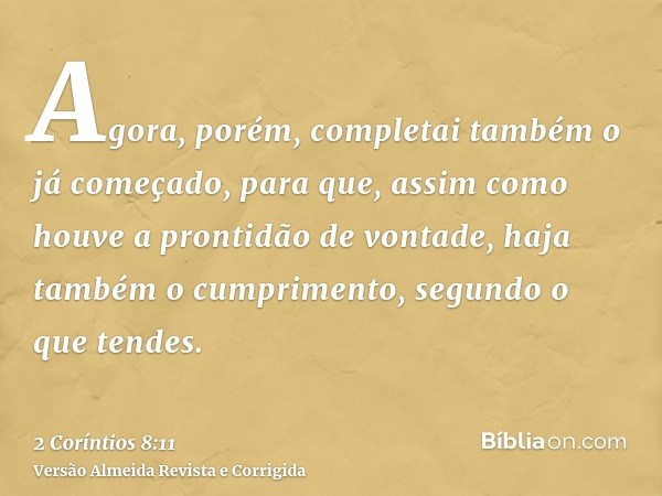 Agora, porém, completai também o já começado, para que, assim como houve a prontidão de vontade, haja também o cumprimento, segundo o que tendes.