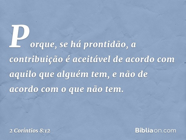 Porque, se há prontidão, a contribuição é aceitável de acordo com aquilo que alguém tem, e não de acordo com o que não tem. -- 2 Coríntios 8:12