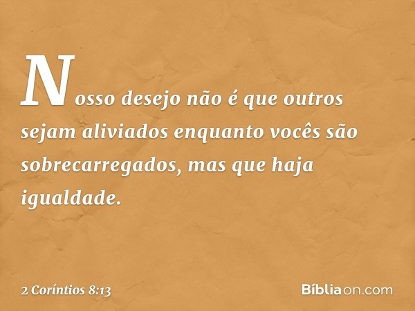 Nosso desejo não é que outros sejam aliviados enquanto vocês são sobrecarregados, mas que haja igualdade. -- 2 Coríntios 8:13