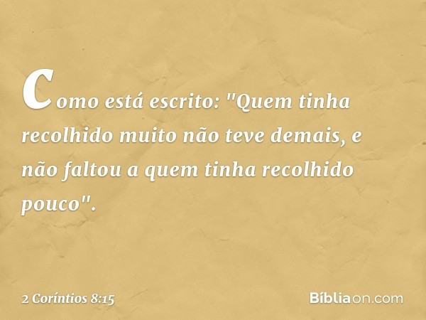 como está escrito: "Quem tinha recolhido muito não teve demais, e não faltou a quem tinha recolhido pouco". -- 2 Coríntios 8:15