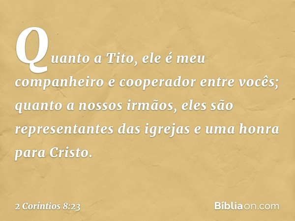 Quanto a Tito, ele é meu companheiro e cooperador entre vocês; quanto a nossos irmãos, eles são representantes das igrejas e uma honra para Cristo. -- 2 Corínti