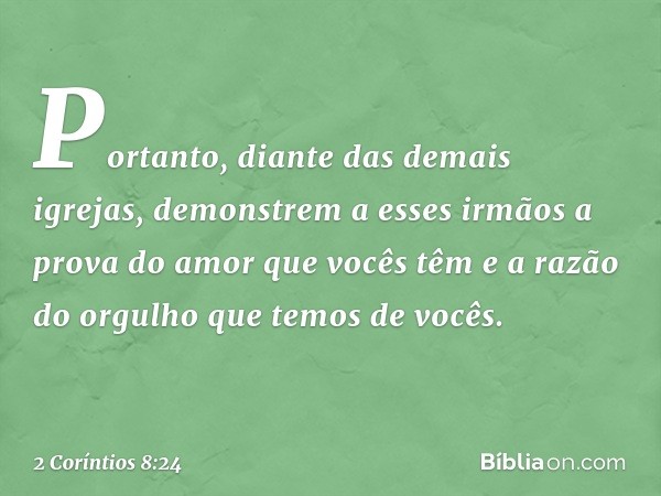 Portanto, diante das demais igrejas, demonstrem a esses irmãos a prova do amor que vocês têm e a razão do orgulho que temos de vocês. -- 2 Coríntios 8:24