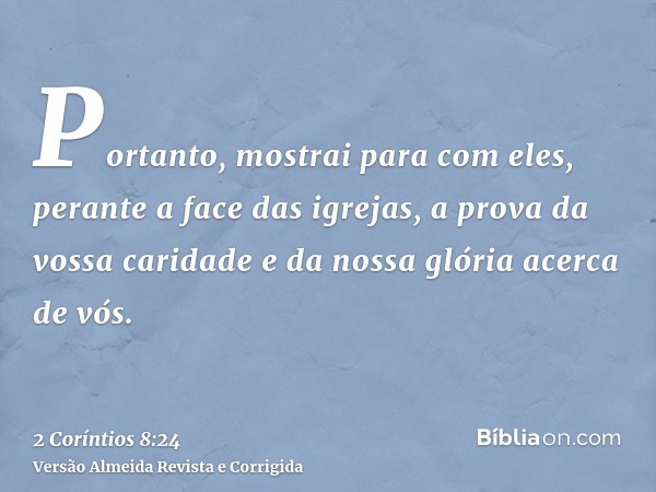 Portanto, mostrai para com eles, perante a face das igrejas, a prova da vossa caridade e da nossa glória acerca de vós.