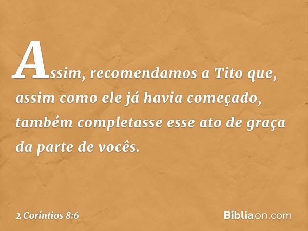 Assim, recomendamos a Tito que, assim como ele já havia começado, também completasse esse ato de graça da parte de vocês. -- 2 Coríntios 8:6