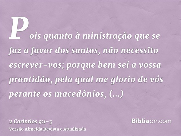Pois quanto à ministração que se faz a favor dos santos, não necessito escrever-vos;porque bem sei a vossa prontidão, pela qual me glorio de vós perante os mace