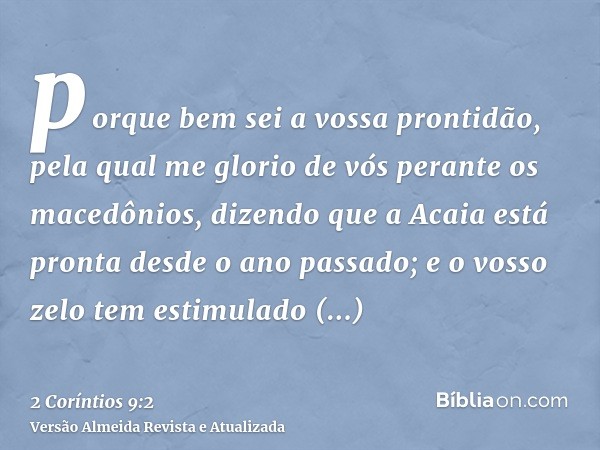 porque bem sei a vossa prontidão, pela qual me glorio de vós perante os macedônios, dizendo que a Acaia está pronta desde o ano passado; e o vosso zelo tem esti