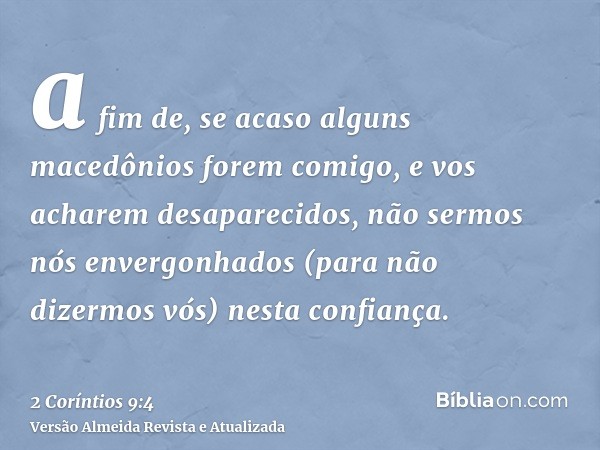 a fim de, se acaso alguns macedônios forem comigo, e vos acharem desaparecidos, não sermos nós envergonhados (para não dizermos vós) nesta confiança.