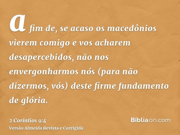 a fim de, se acaso os macedônios vierem comigo e vos acharem desapercebidos, não nos envergonharmos nós (para não dizermos, vós) deste firme fundamento de glóri