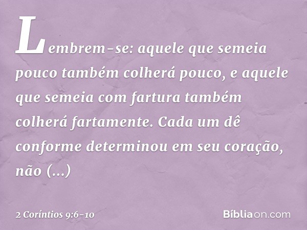 Lembrem-se: aquele que semeia pouco também colherá pouco, e aquele que semeia com fartura também colherá fartamente. Cada um dê conforme determinou em seu coraç