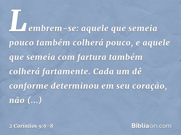 Lembrem-se: aquele que semeia pouco também colherá pouco, e aquele que semeia com fartura também colherá fartamente. Cada um dê conforme determinou em seu coraç