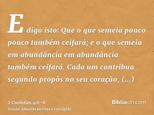 E digo isto: Que o que semeia pouco pouco também ceifará; e o que semeia em abundância em abundância também ceifará.Cada um contribua segundo propôs no seu cora