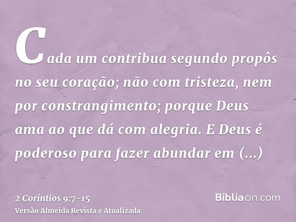 Cada um contribua segundo propôs no seu coração; não com tristeza, nem por constrangimento; porque Deus ama ao que dá com alegria.E Deus é poderoso para fazer a