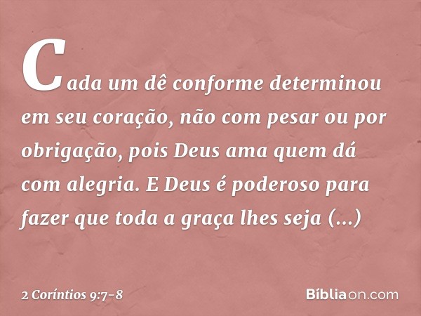 Cada um dê conforme determinou em seu coração, não com pesar ou por obrigação, pois Deus ama quem dá com alegria. E Deus é poderoso para fazer que toda a graça 